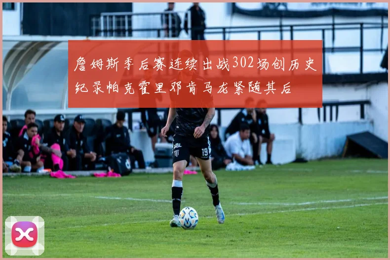 詹姆斯季后赛连续出战302场创历史纪录帕克霍里邓肯马龙紧随其后