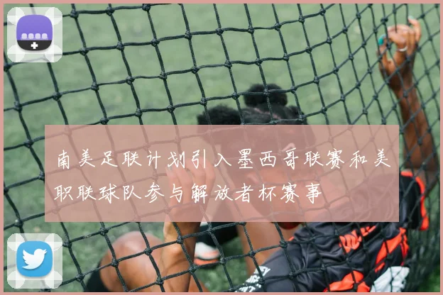 南美足联计划引入墨西哥联赛和美职联球队参与解放者杯赛事