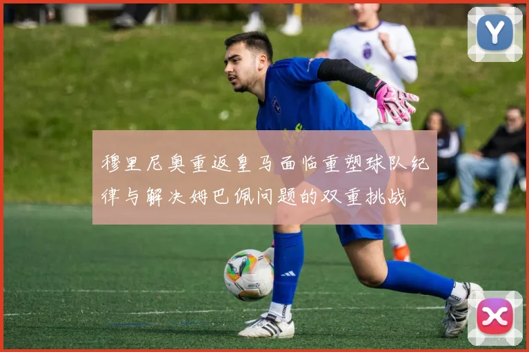 穆里尼奥重返皇马面临重塑球队纪律与解决姆巴佩问题的双重挑战