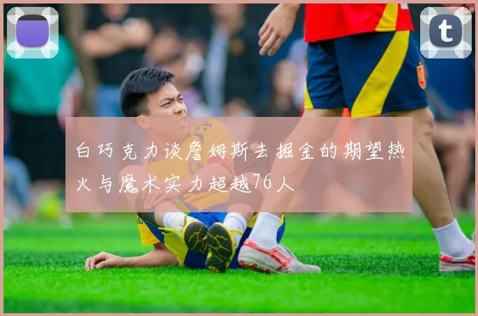 白巧克力谈詹姆斯去掘金的期望热火与魔术实力超越76人