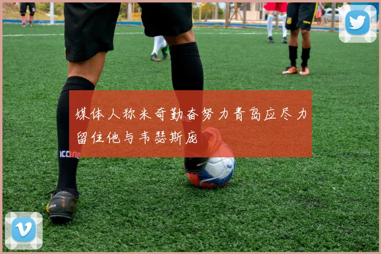 媒体人称米奇勤奋努力青岛应尽力留住他与韦瑟斯庞
