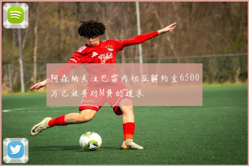阿森纳关注巴雷内切亚解约金6500万已放弃对M费的追求