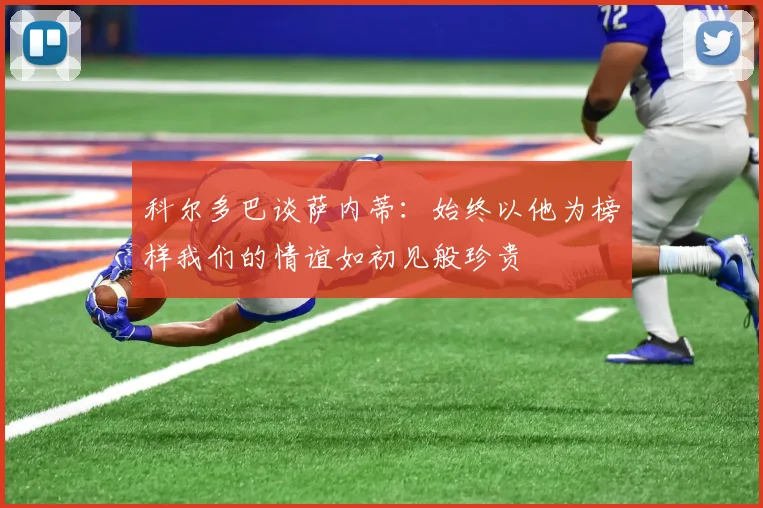 科尔多巴谈萨内蒂：始终以他为榜样我们的情谊如初见般珍贵