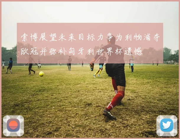 索博展望未来目标力争为利物浦夺欧冠并弥补匈牙利世界杯遗憾
