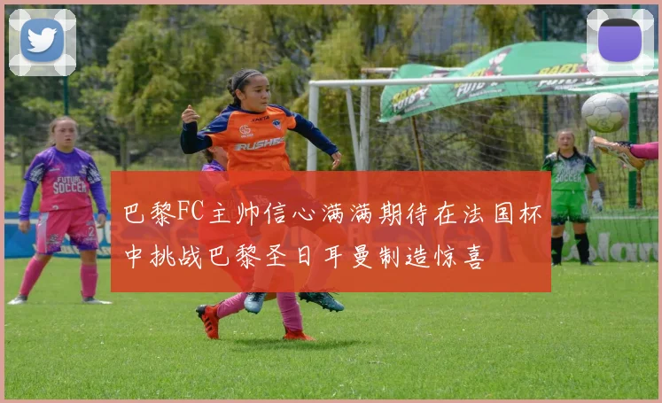 巴黎FC主帅信心满满期待在法国杯中挑战巴黎圣日耳曼制造惊喜