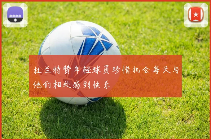 杜兰特赞年轻球员珍惜机会每天与他们相处感到快乐