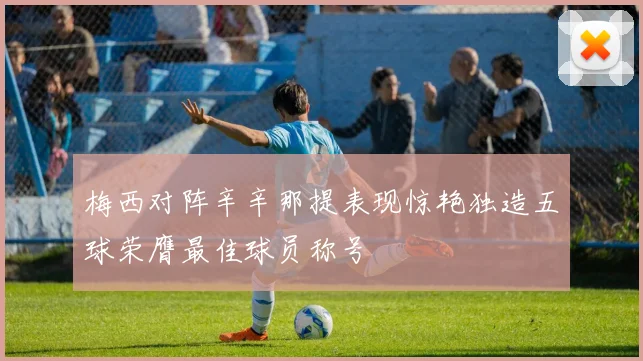 梅西对阵辛辛那提表现惊艳独造五球荣膺最佳球员称号