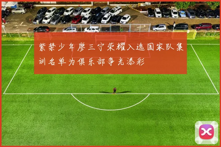 紫禁少年廖三宁荣耀入选国家队集训名单为俱乐部争光添彩