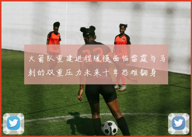 火箭队重建进程缓慢面临雷霆与马刺的双重压力未来十年恐难翻身
