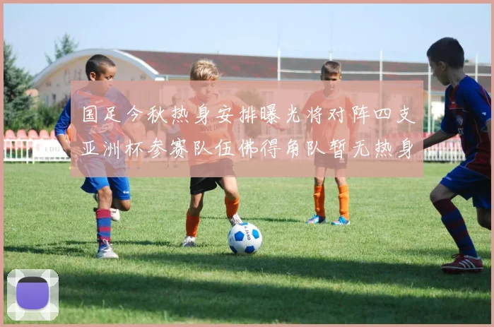 国足今秋热身安排曝光将对阵四支亚洲杯参赛队伍佛得角队暂无热身计划