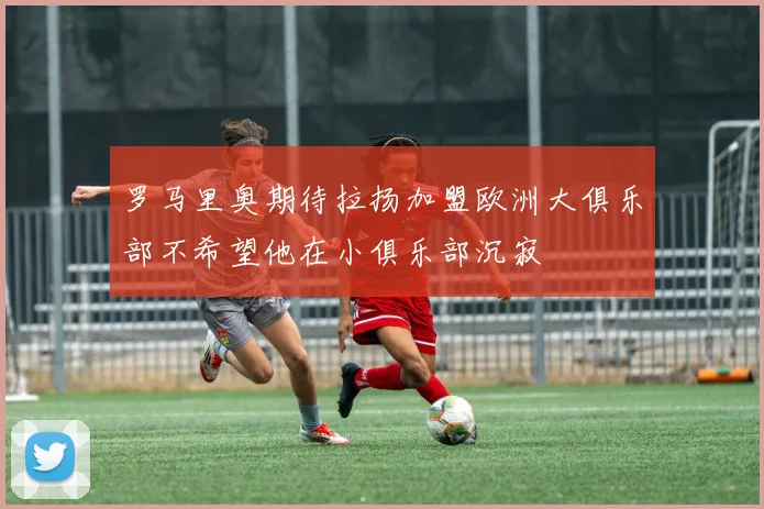 罗马里奥期待拉扬加盟欧洲大俱乐部不希望他在小俱乐部沉寂