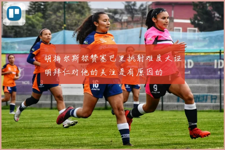 胡梅尔斯称赞塞巴里挑射难度大证明拜仁对他的关注是有原因的