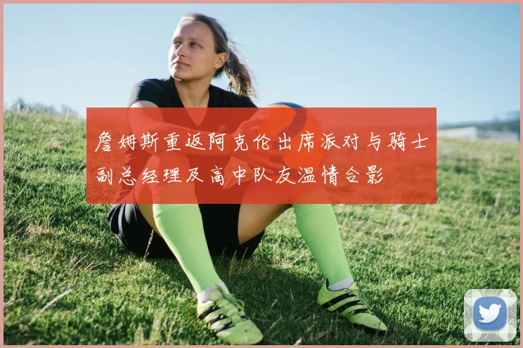 詹姆斯重返阿克伦出席派对与骑士副总经理及高中队友温情合影