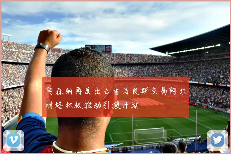 阿森纳再度出击吉马良斯交易阿尔特塔积极推动引援计划