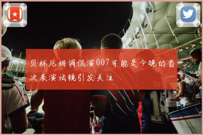 贝林厄姆调侃演007可能是今晚的首次表演试镜引发关注