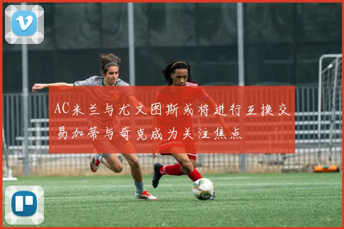 AC米兰与尤文图斯或将进行互换交易加蒂与奇克成为关注焦点